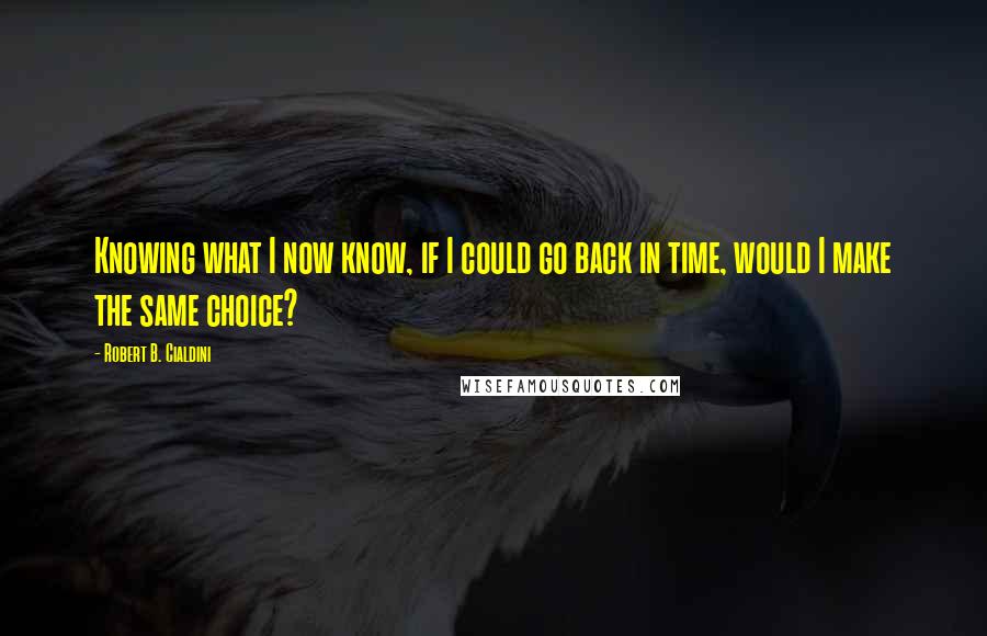 Robert B. Cialdini Quotes: Knowing what I now know, if I could go back in time, would I make the same choice?