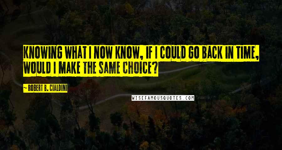 Robert B. Cialdini Quotes: Knowing what I now know, if I could go back in time, would I make the same choice?