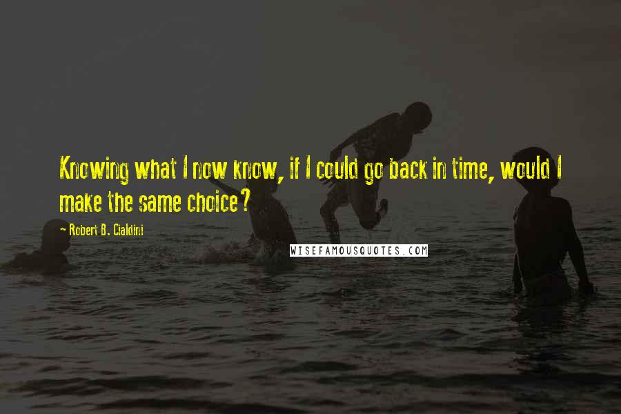 Robert B. Cialdini Quotes: Knowing what I now know, if I could go back in time, would I make the same choice?