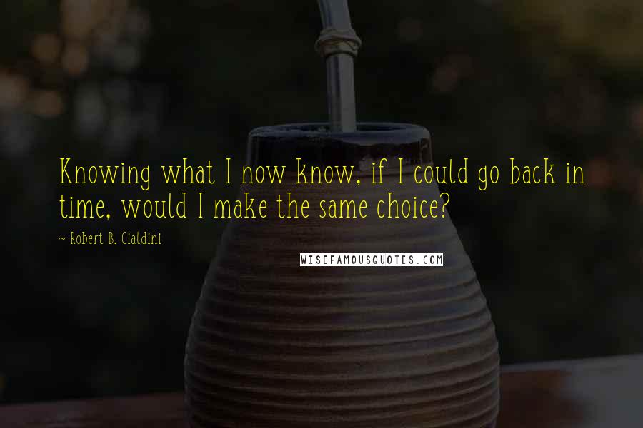 Robert B. Cialdini Quotes: Knowing what I now know, if I could go back in time, would I make the same choice?