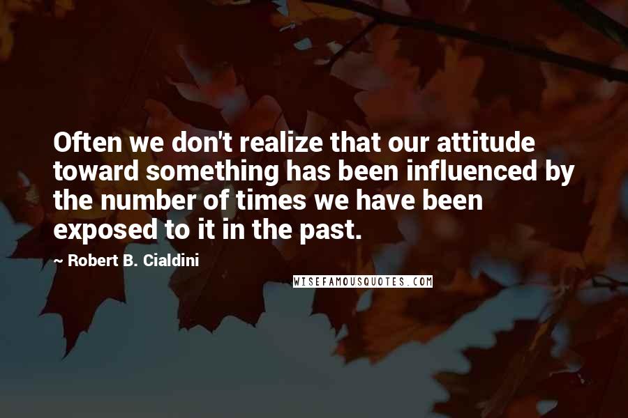 Robert B. Cialdini Quotes: Often we don't realize that our attitude toward something has been influenced by the number of times we have been exposed to it in the past.