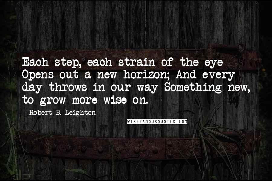 Robert B. Leighton Quotes: Each step, each strain of the eye Opens out a new horizon; And every day throws in our way Something new, to grow more wise on.