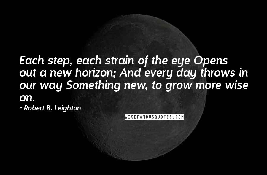 Robert B. Leighton Quotes: Each step, each strain of the eye Opens out a new horizon; And every day throws in our way Something new, to grow more wise on.