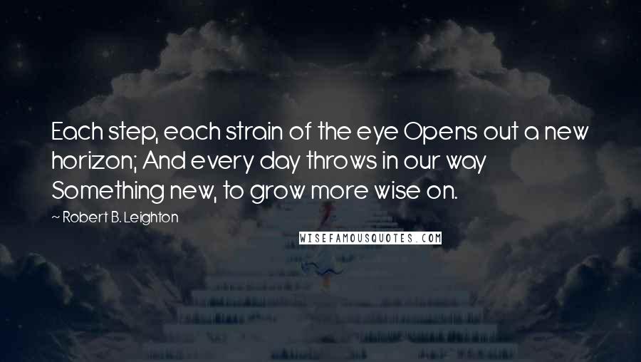 Robert B. Leighton Quotes: Each step, each strain of the eye Opens out a new horizon; And every day throws in our way Something new, to grow more wise on.