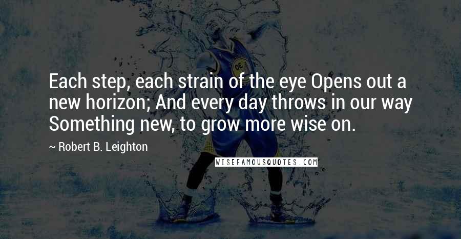 Robert B. Leighton Quotes: Each step, each strain of the eye Opens out a new horizon; And every day throws in our way Something new, to grow more wise on.