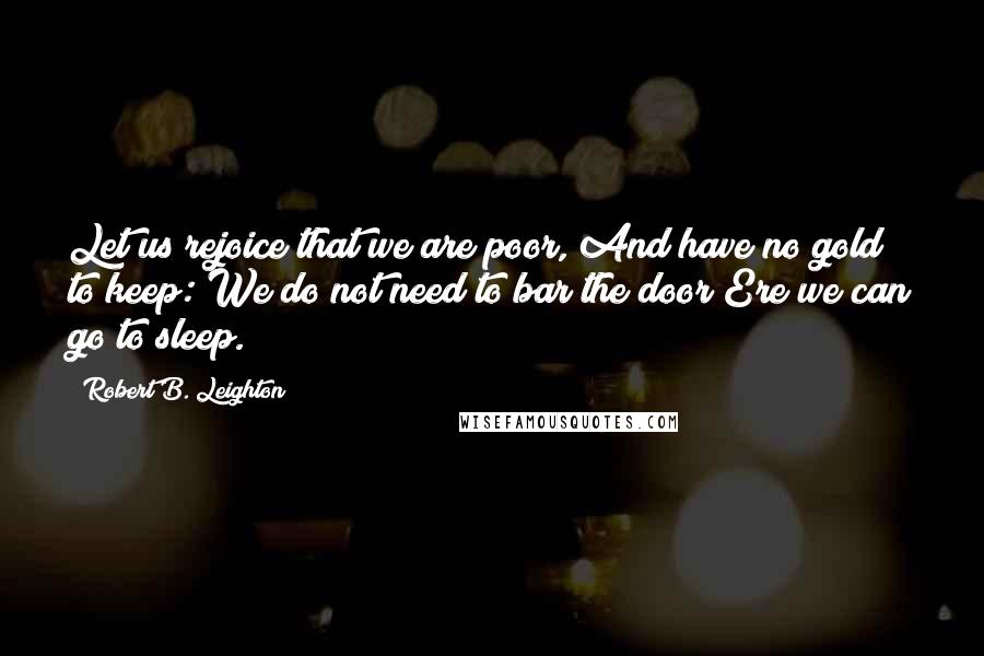 Robert B. Leighton Quotes: Let us rejoice that we are poor, And have no gold to keep: We do not need to bar the door Ere we can go to sleep.