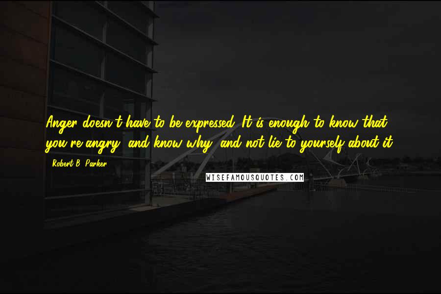 Robert B. Parker Quotes: Anger doesn't have to be expressed. It is enough to know that you're angry, and know why, and not lie to yourself about it.