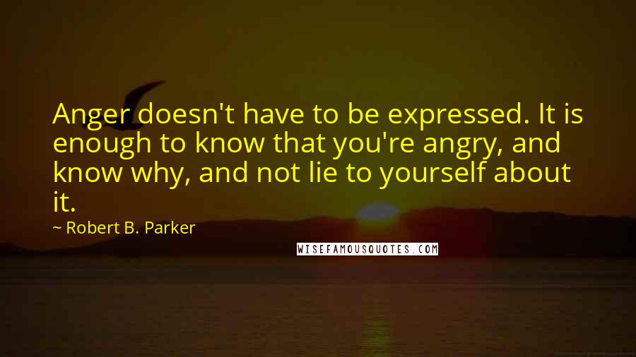 Robert B. Parker Quotes: Anger doesn't have to be expressed. It is enough to know that you're angry, and know why, and not lie to yourself about it.