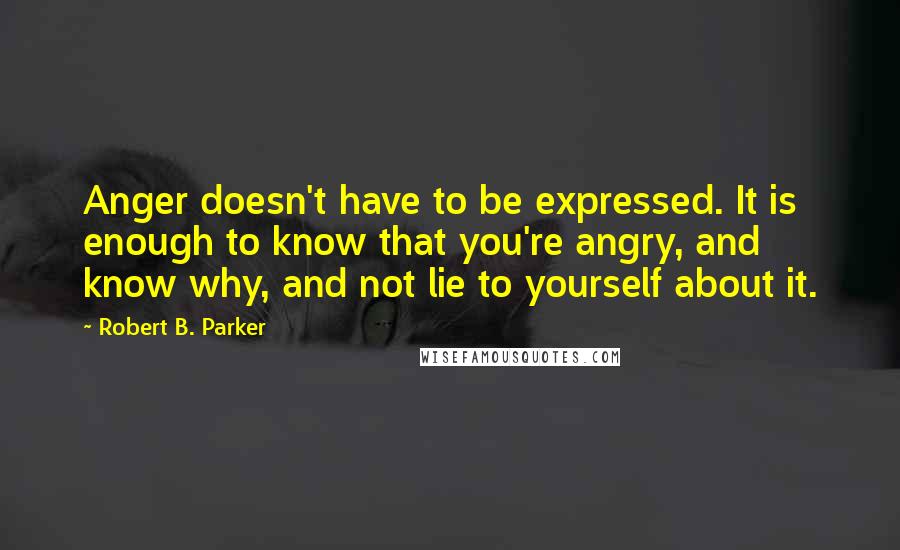 Robert B. Parker Quotes: Anger doesn't have to be expressed. It is enough to know that you're angry, and know why, and not lie to yourself about it.