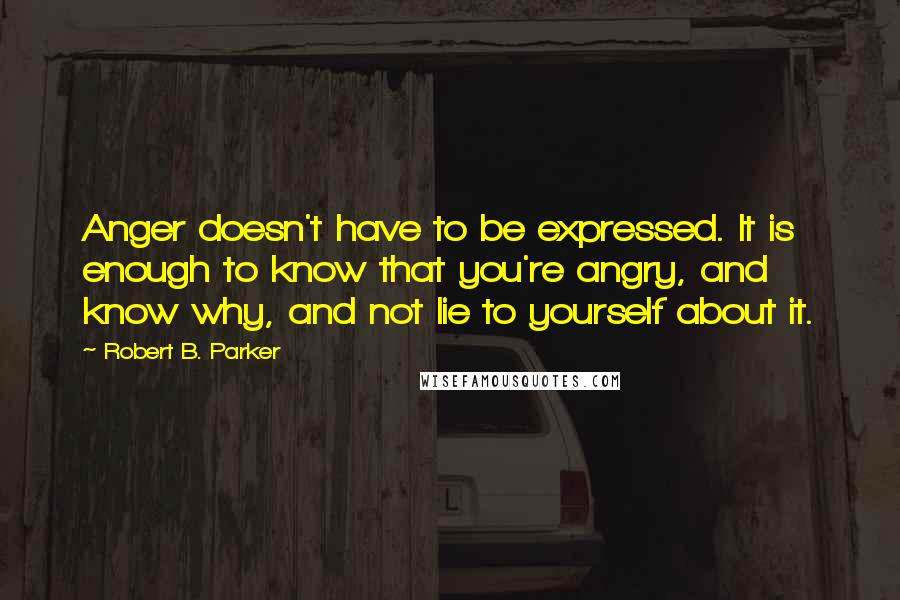 Robert B. Parker Quotes: Anger doesn't have to be expressed. It is enough to know that you're angry, and know why, and not lie to yourself about it.