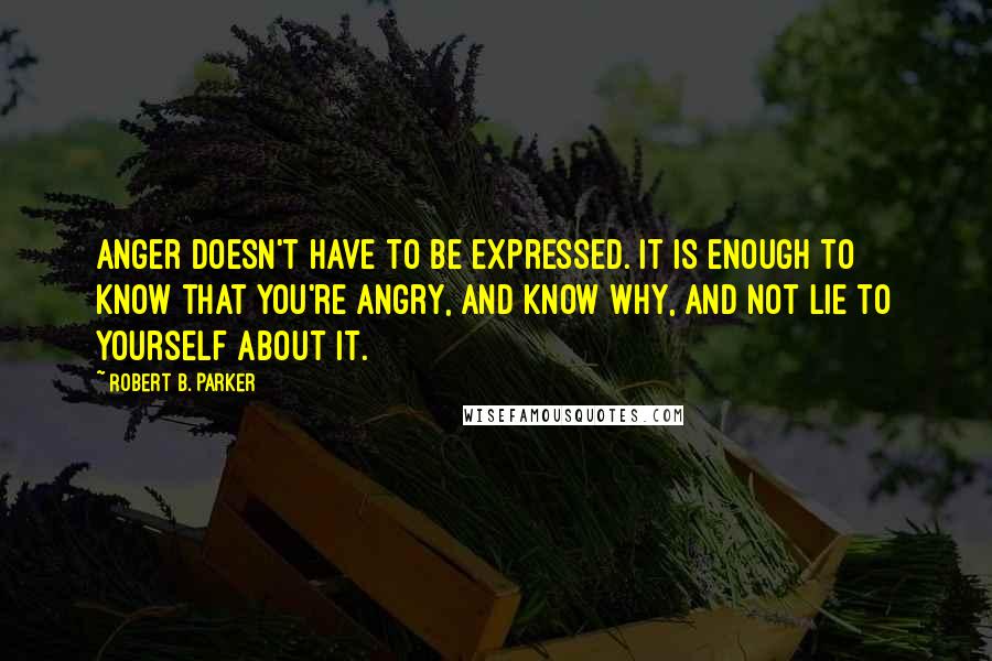 Robert B. Parker Quotes: Anger doesn't have to be expressed. It is enough to know that you're angry, and know why, and not lie to yourself about it.