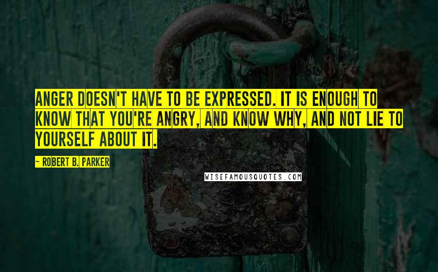 Robert B. Parker Quotes: Anger doesn't have to be expressed. It is enough to know that you're angry, and know why, and not lie to yourself about it.