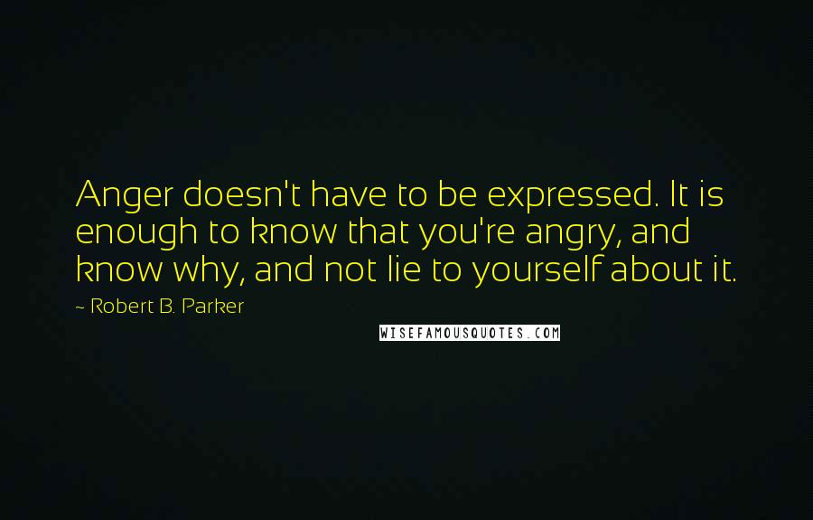 Robert B. Parker Quotes: Anger doesn't have to be expressed. It is enough to know that you're angry, and know why, and not lie to yourself about it.