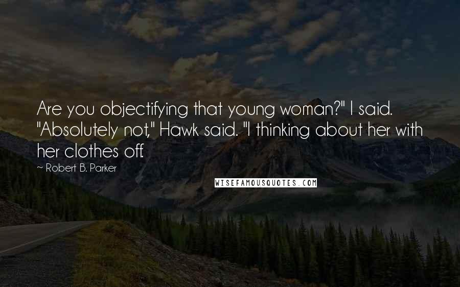 Robert B. Parker Quotes: Are you objectifying that young woman?" I said. "Absolutely not," Hawk said. "I thinking about her with her clothes off.