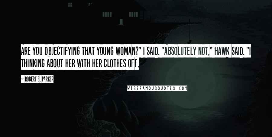 Robert B. Parker Quotes: Are you objectifying that young woman?" I said. "Absolutely not," Hawk said. "I thinking about her with her clothes off.