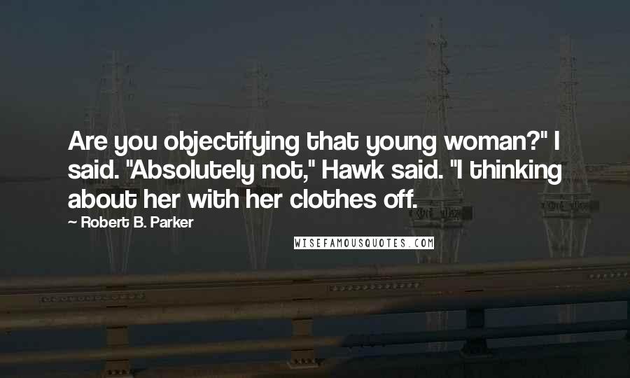 Robert B. Parker Quotes: Are you objectifying that young woman?" I said. "Absolutely not," Hawk said. "I thinking about her with her clothes off.