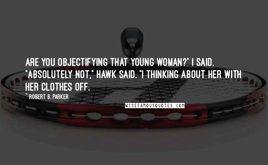 Robert B. Parker Quotes: Are you objectifying that young woman?" I said. "Absolutely not," Hawk said. "I thinking about her with her clothes off.