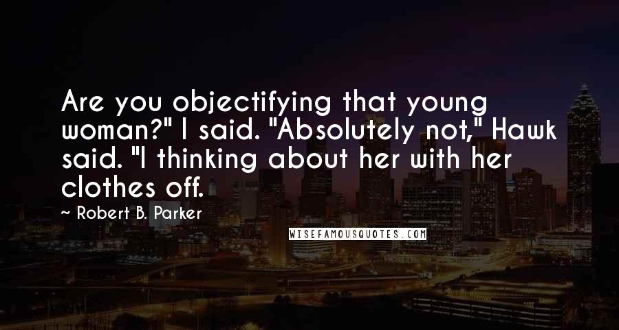 Robert B. Parker Quotes: Are you objectifying that young woman?" I said. "Absolutely not," Hawk said. "I thinking about her with her clothes off.