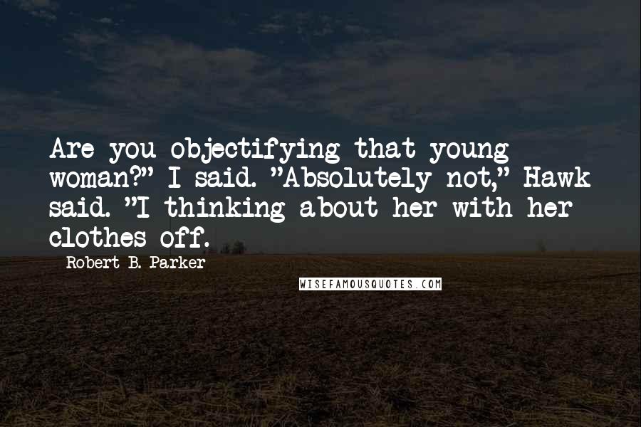 Robert B. Parker Quotes: Are you objectifying that young woman?" I said. "Absolutely not," Hawk said. "I thinking about her with her clothes off.