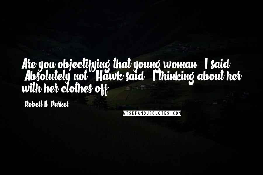 Robert B. Parker Quotes: Are you objectifying that young woman?" I said. "Absolutely not," Hawk said. "I thinking about her with her clothes off.