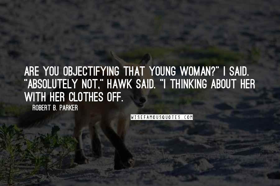 Robert B. Parker Quotes: Are you objectifying that young woman?" I said. "Absolutely not," Hawk said. "I thinking about her with her clothes off.