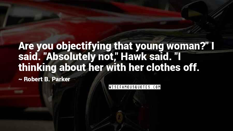 Robert B. Parker Quotes: Are you objectifying that young woman?" I said. "Absolutely not," Hawk said. "I thinking about her with her clothes off.