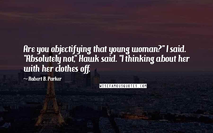 Robert B. Parker Quotes: Are you objectifying that young woman?" I said. "Absolutely not," Hawk said. "I thinking about her with her clothes off.