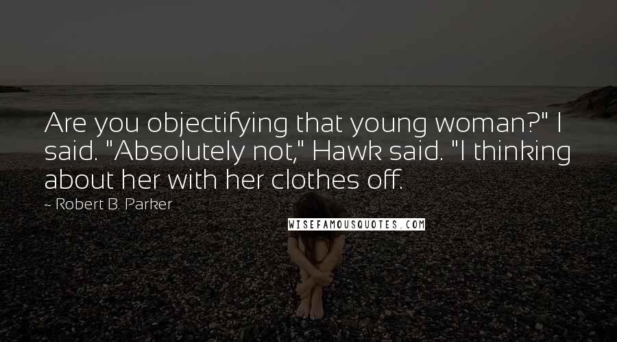 Robert B. Parker Quotes: Are you objectifying that young woman?" I said. "Absolutely not," Hawk said. "I thinking about her with her clothes off.