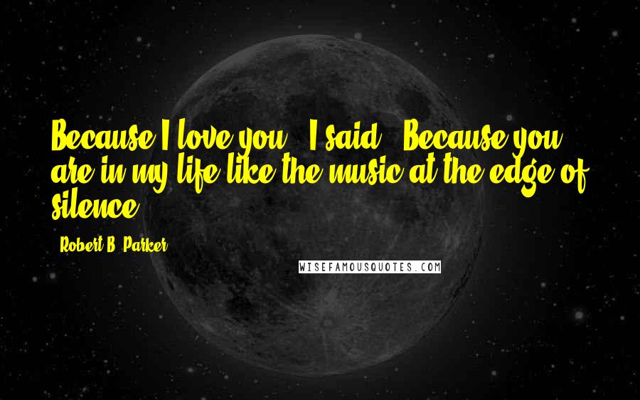 Robert B. Parker Quotes: Because I love you," I said. "Because you are in my life like the music at the edge of silence.