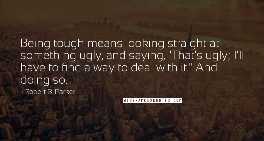 Robert B. Parker Quotes: Being tough means looking straight at something ugly, and saying, "That's ugly; I'll have to find a way to deal with it." And doing so.