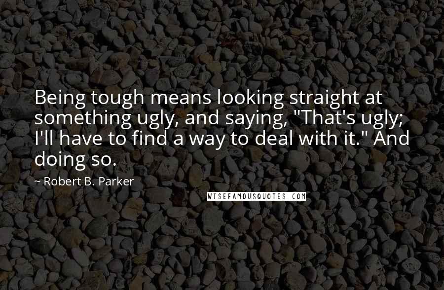 Robert B. Parker Quotes: Being tough means looking straight at something ugly, and saying, "That's ugly; I'll have to find a way to deal with it." And doing so.