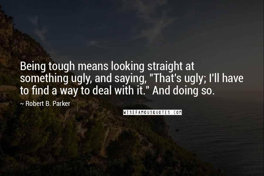 Robert B. Parker Quotes: Being tough means looking straight at something ugly, and saying, "That's ugly; I'll have to find a way to deal with it." And doing so.