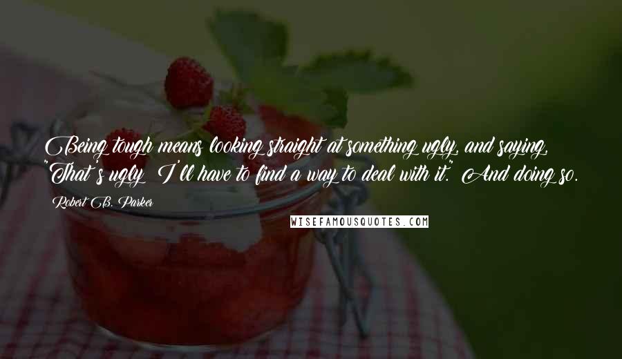 Robert B. Parker Quotes: Being tough means looking straight at something ugly, and saying, "That's ugly; I'll have to find a way to deal with it." And doing so.