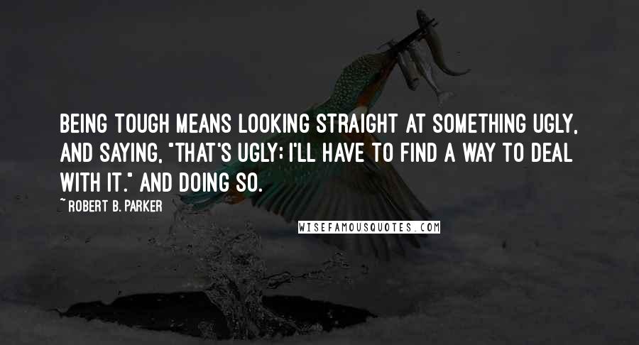 Robert B. Parker Quotes: Being tough means looking straight at something ugly, and saying, "That's ugly; I'll have to find a way to deal with it." And doing so.