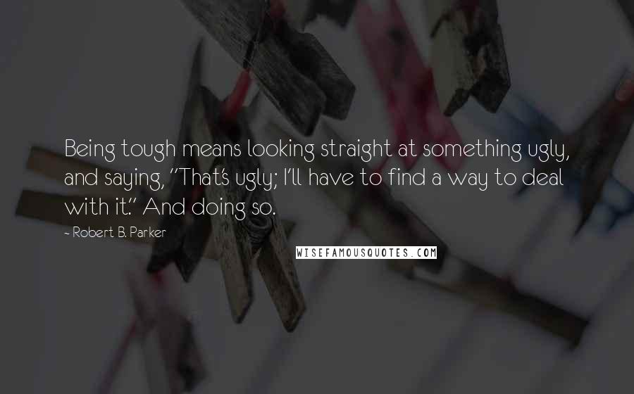 Robert B. Parker Quotes: Being tough means looking straight at something ugly, and saying, "That's ugly; I'll have to find a way to deal with it." And doing so.