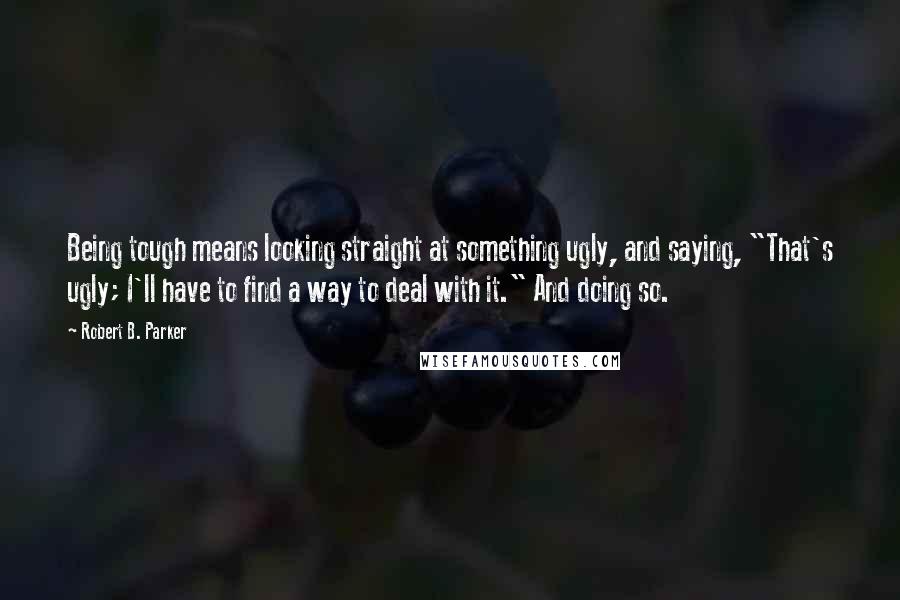 Robert B. Parker Quotes: Being tough means looking straight at something ugly, and saying, "That's ugly; I'll have to find a way to deal with it." And doing so.