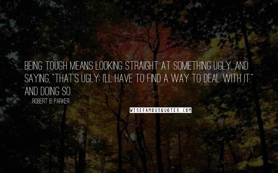 Robert B. Parker Quotes: Being tough means looking straight at something ugly, and saying, "That's ugly; I'll have to find a way to deal with it." And doing so.