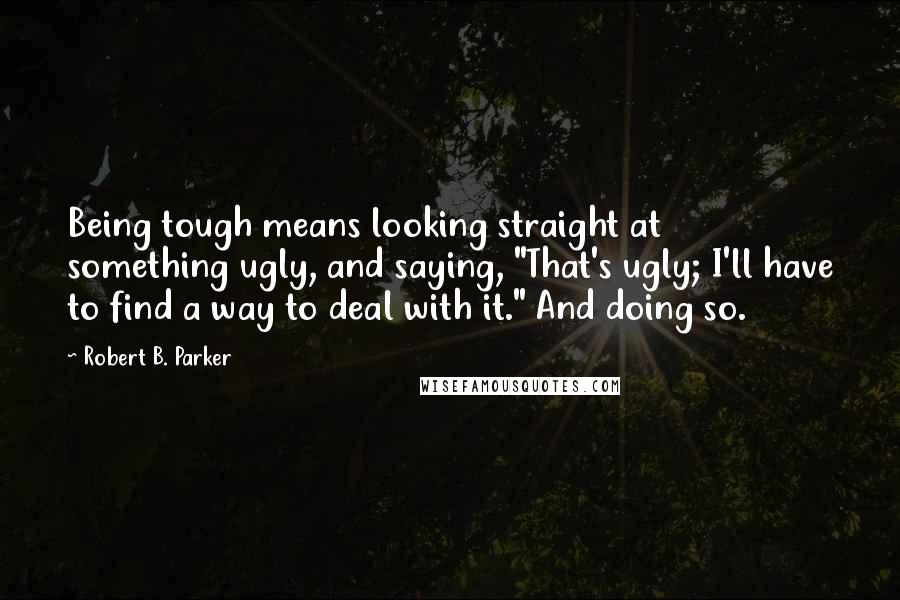 Robert B. Parker Quotes: Being tough means looking straight at something ugly, and saying, "That's ugly; I'll have to find a way to deal with it." And doing so.