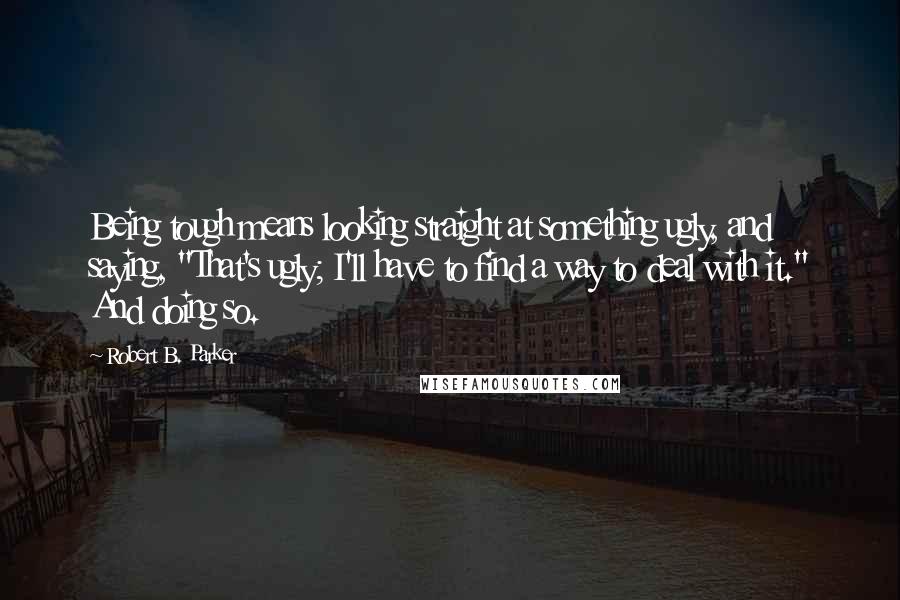 Robert B. Parker Quotes: Being tough means looking straight at something ugly, and saying, "That's ugly; I'll have to find a way to deal with it." And doing so.