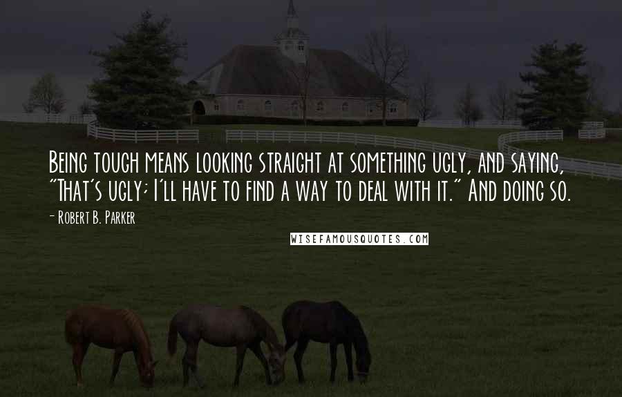 Robert B. Parker Quotes: Being tough means looking straight at something ugly, and saying, "That's ugly; I'll have to find a way to deal with it." And doing so.