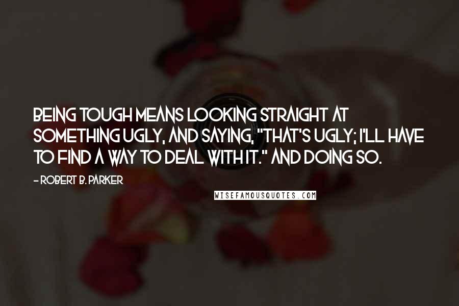 Robert B. Parker Quotes: Being tough means looking straight at something ugly, and saying, "That's ugly; I'll have to find a way to deal with it." And doing so.