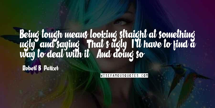 Robert B. Parker Quotes: Being tough means looking straight at something ugly, and saying, "That's ugly; I'll have to find a way to deal with it." And doing so.