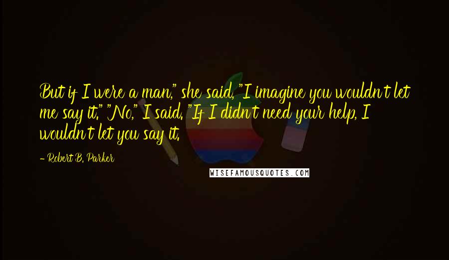 Robert B. Parker Quotes: But if I were a man," she said, "I imagine you wouldn't let me say it." "No," I said. "If I didn't need your help, I wouldn't let you say it.