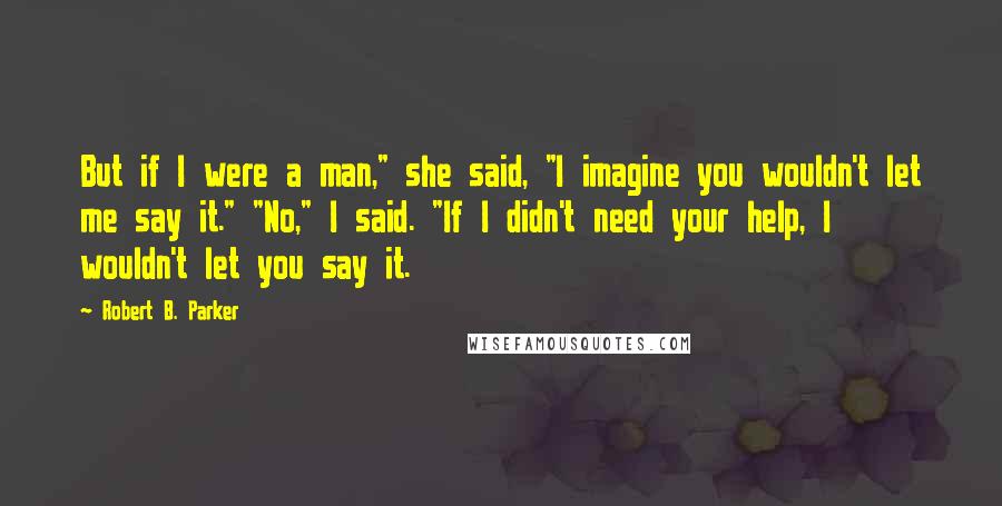 Robert B. Parker Quotes: But if I were a man," she said, "I imagine you wouldn't let me say it." "No," I said. "If I didn't need your help, I wouldn't let you say it.