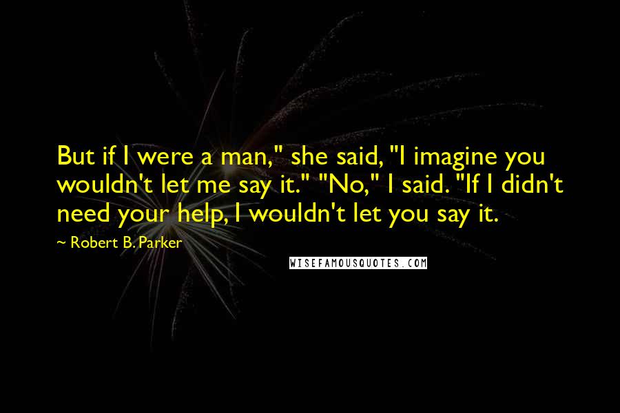 Robert B. Parker Quotes: But if I were a man," she said, "I imagine you wouldn't let me say it." "No," I said. "If I didn't need your help, I wouldn't let you say it.