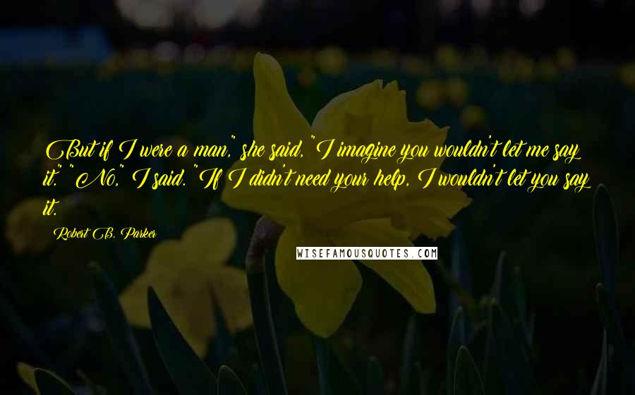 Robert B. Parker Quotes: But if I were a man," she said, "I imagine you wouldn't let me say it." "No," I said. "If I didn't need your help, I wouldn't let you say it.