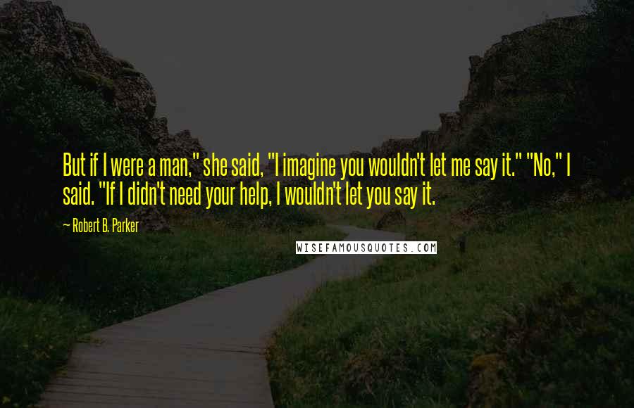 Robert B. Parker Quotes: But if I were a man," she said, "I imagine you wouldn't let me say it." "No," I said. "If I didn't need your help, I wouldn't let you say it.