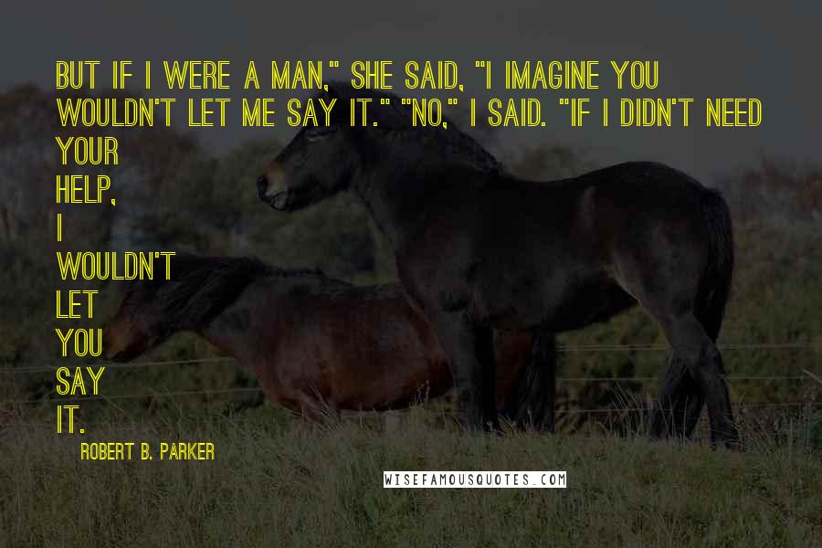 Robert B. Parker Quotes: But if I were a man," she said, "I imagine you wouldn't let me say it." "No," I said. "If I didn't need your help, I wouldn't let you say it.