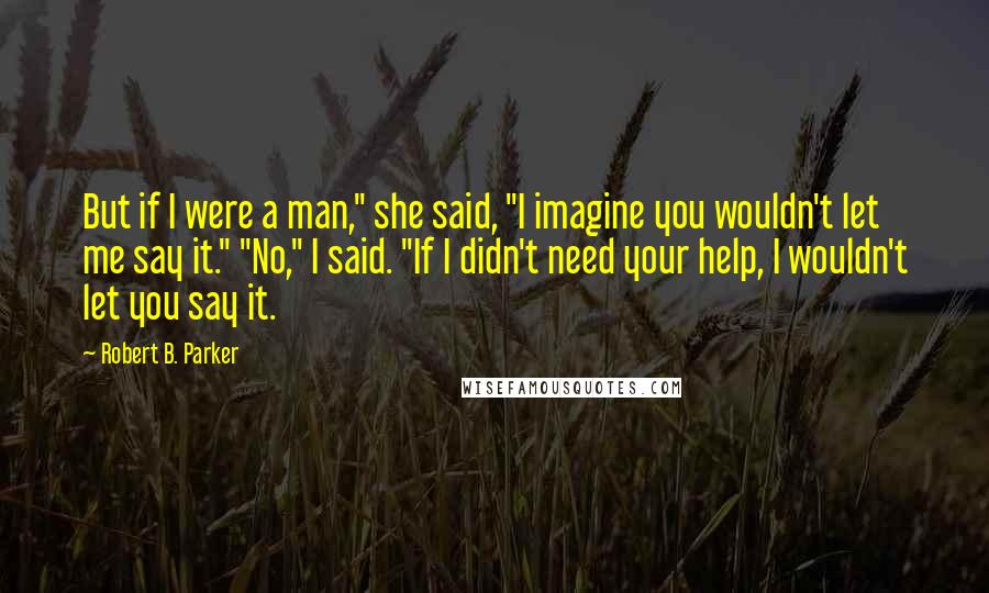 Robert B. Parker Quotes: But if I were a man," she said, "I imagine you wouldn't let me say it." "No," I said. "If I didn't need your help, I wouldn't let you say it.