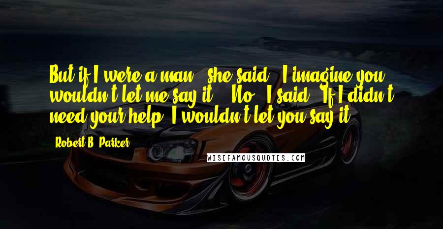 Robert B. Parker Quotes: But if I were a man," she said, "I imagine you wouldn't let me say it." "No," I said. "If I didn't need your help, I wouldn't let you say it.